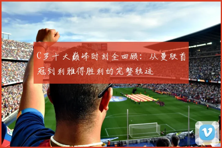 C罗十大巅峰时刻全回顾：从曼联首冠到利雅得胜利的完整轨迹