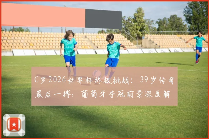 C罗2026世界杯终极挑战:39岁传奇最后一搏,葡萄牙夺冠前景深度解析