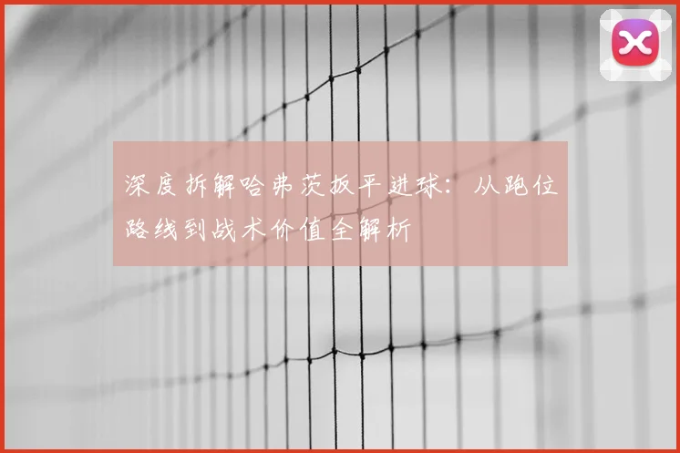 深度拆解哈弗茨扳平进球：从跑位路线到战术价值全解析